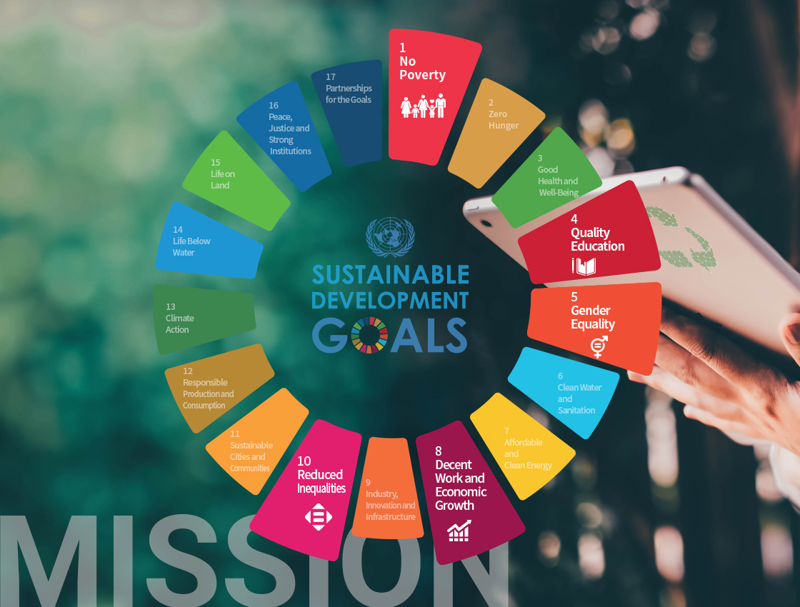 [MISSION]
[Sustainable development GOALS 1~17]
1. Eliminate Poverty / 
2. Erase Hunger / 
3. Establish Good Health and Well-Being / 
4. Provide Quality Education / 
5. Enforce Gender Equality / 
6. Improve Clean Water and Sanitation / 
7. Grow Affordable and Clean Energy / 
8. Create Decent Work and Economic Growth / 
9. Increase Industry, Innovation, and Infrastructure / 
10. Reduce Inequality / 
11. Mobilize Sustainable Cities and Communities / 
12. Influence Responsible Consumption and Production / 
13. Organize Climate Action / 
14. Develop Life Below Water / 
15. Advance Life On Land / 
16. Guarantee Peace, Justice, and Strong Institutions / 
17. Build Partnerships for the Goals / 
                